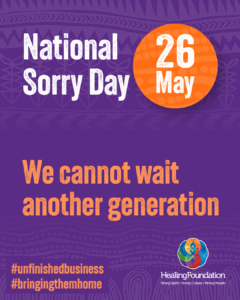 Poster that says 'National Sorry Day, 26 May. We cannot wait another generation. #unfinishedbusiness #bringingthemhome' and the logo for Healing Foundation.
